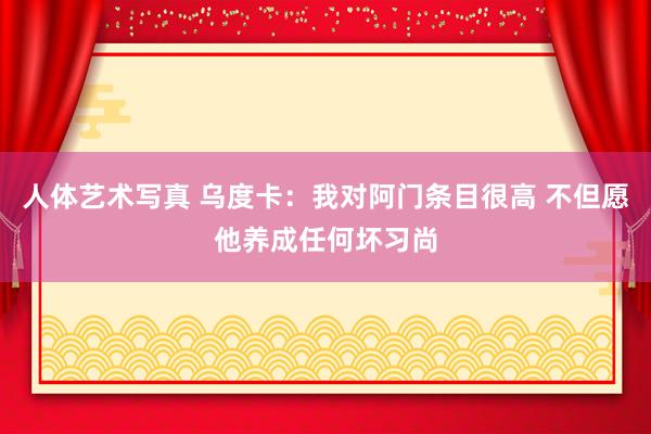 人体艺术写真 乌度卡：我对阿门条目很高 不但愿他养成任何坏习尚