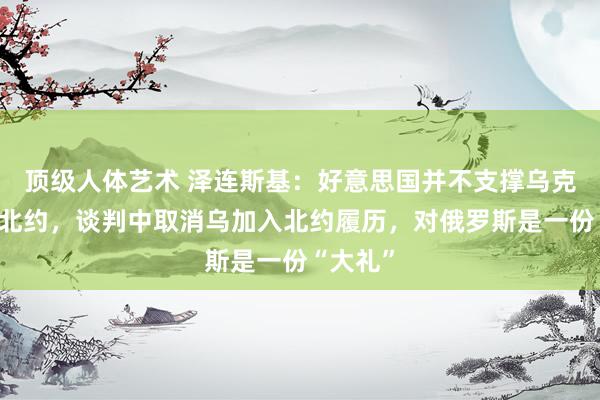 顶级人体艺术 泽连斯基：好意思国并不支撑乌克兰加入北约，谈判中取消乌加入北约履历，对俄罗斯是一份“大礼”