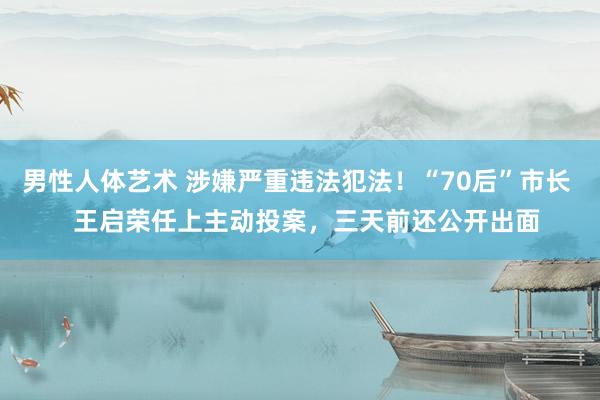 男性人体艺术 涉嫌严重违法犯法！“70后”市长   王启荣任上主动投案，三天前还公开出面