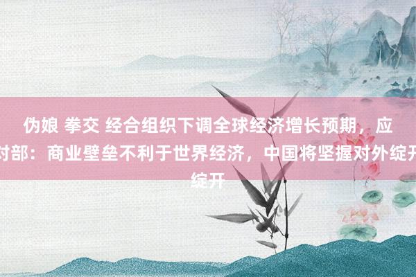 伪娘 拳交 经合组织下调全球经济增长预期，应对部：商业壁垒不利于世界经济，中国将坚握对外绽开