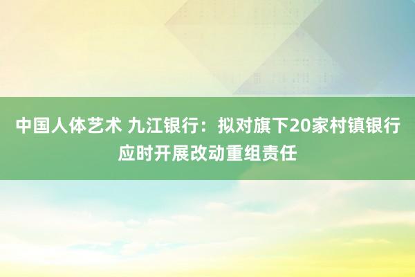 中国人体艺术 九江银行：拟对旗下20家村镇银行应时开展改动重组责任