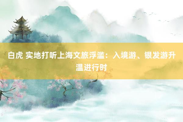 白虎 实地打听上海文旅浮滥：入境游、银发游升温进行时