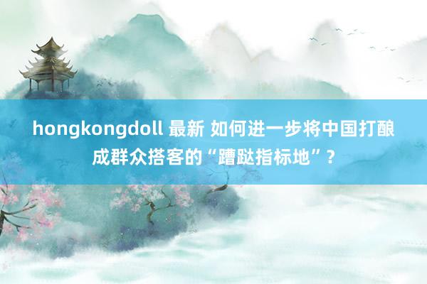 hongkongdoll 最新 如何进一步将中国打酿成群众搭客的“蹧跶指标地”?