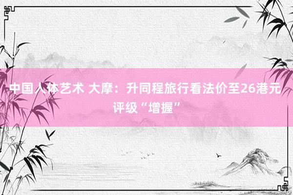 中国人体艺术 大摩：升同程旅行看法价至26港元 评级“增握”