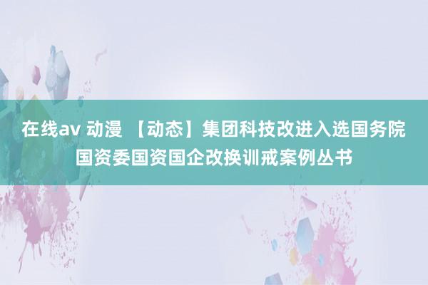 在线av 动漫 【动态】集团科技改进入选国务院国资委国资国企改换训戒案例丛书
