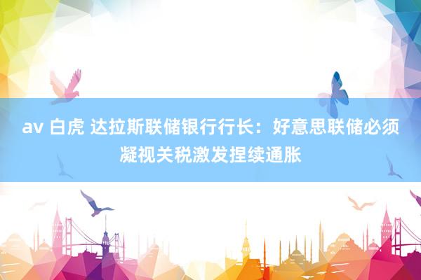 av 白虎 达拉斯联储银行行长：好意思联储必须凝视关税激发捏续通胀