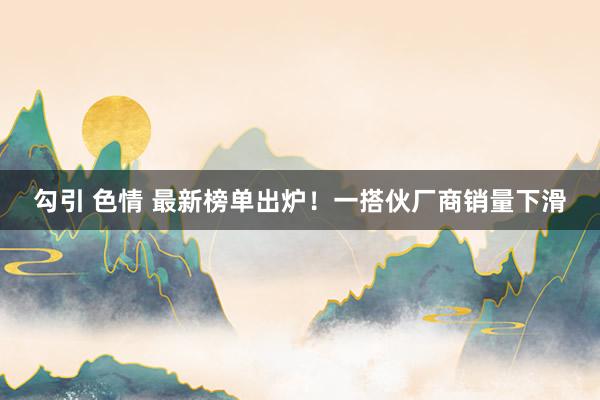 勾引 色情 最新榜单出炉！一搭伙厂商销量下滑