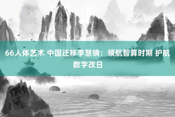 66人体艺术 中国迁移李慧镝：领航智算时期 护航数字改日