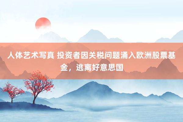 人体艺术写真 投资者因关税问题涌入欧洲股票基金，逃离好意思国