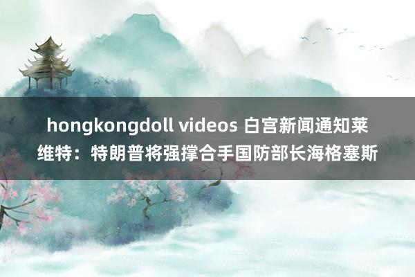 hongkongdoll videos 白宫新闻通知莱维特：特朗普将强撑合手国防部长海格塞斯
