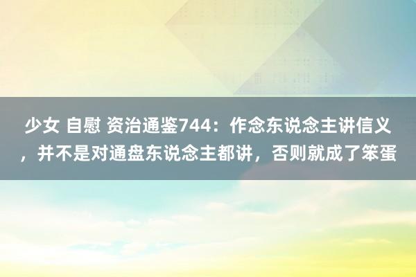少女 自慰 资治通鉴744：作念东说念主讲信义，并不是对通盘东说念主都讲，否则就成了笨蛋