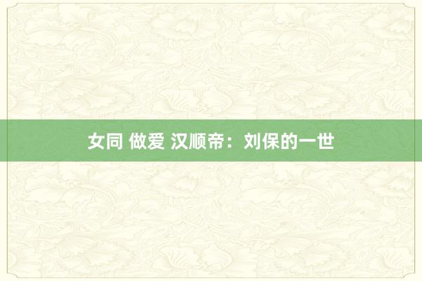 女同 做爱 汉顺帝：刘保的一世