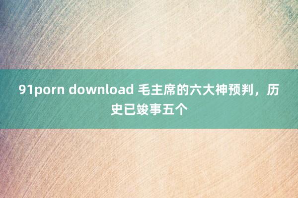 91porn download 毛主席的六大神预判，历史已竣事五个