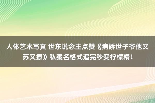 人体艺术写真 世东说念主点赞《病娇世子爷他又苏又撩》私藏名格式追完秒变柠檬精！