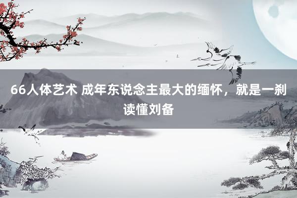 66人体艺术 成年东说念主最大的缅怀，就是一刹读懂刘备