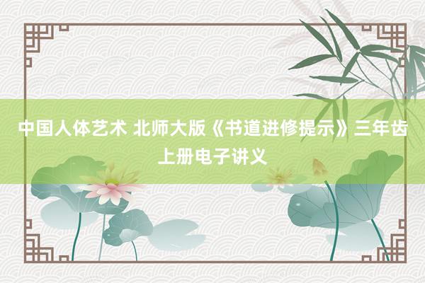 中国人体艺术 北师大版《书道进修提示》三年齿上册电子讲义