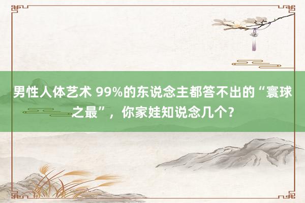 男性人体艺术 99%的东说念主都答不出的“寰球之最”，你家娃知说念几个？