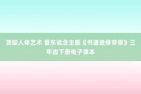 顶级人体艺术 晋东说念主版《书道进修带领》三年齿下册电子课本