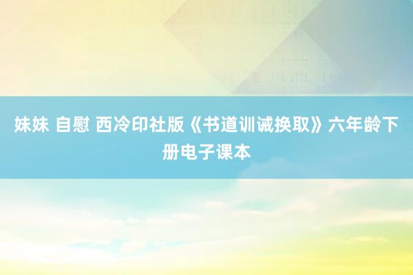 妹妹 自慰 西冷印社版《书道训诫换取》六年龄下册电子课本