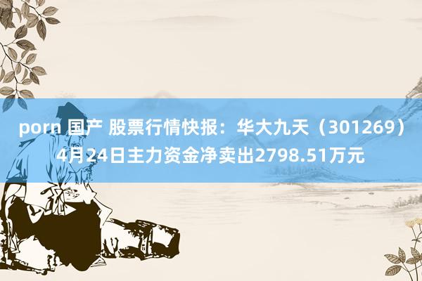 porn 国产 股票行情快报：华大九天（301269）4月24日主力资金净卖出2798.51万元