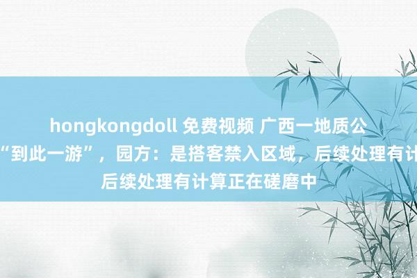 hongkongdoll 免费视频 广西一地质公园钟乳石被刻“到此一游”，园方：是搭客禁入区域，后续处理有计算正在磋磨中