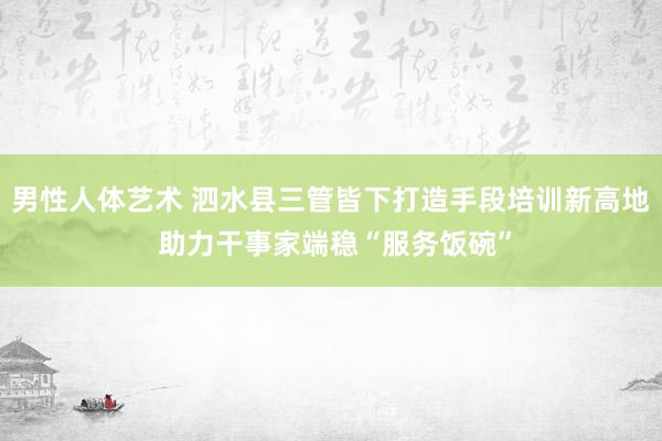 男性人体艺术 泗水县三管皆下打造手段培训新高地 助力干事家端稳“服务饭碗”
