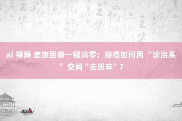 ai 裸舞 差旅困窘一键清零：扉缦如何用 “诊治系” 空间“去班味”？