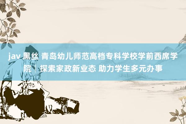 jav 黑丝 青岛幼儿师范高档专科学校学前西席学院│探索家政新业态 助力学生多元办事