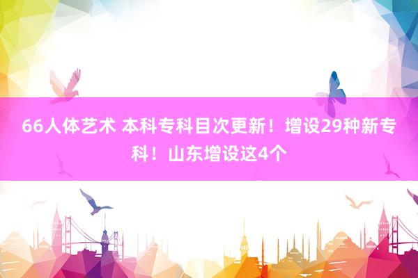 66人体艺术 本科专科目次更新！增设29种新专科！山东增设这4个