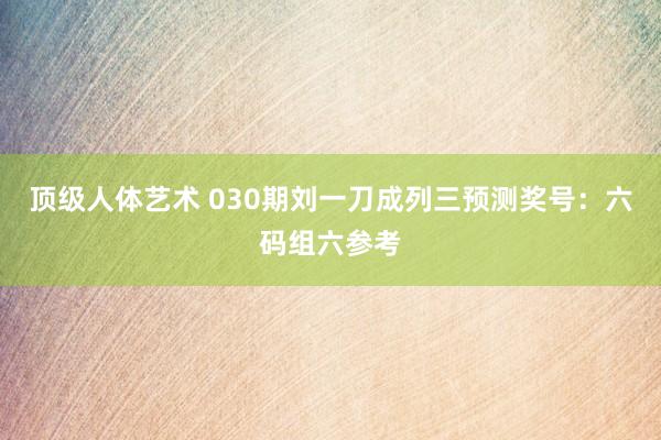 顶级人体艺术 030期刘一刀成列三预测奖号：六码组六参考
