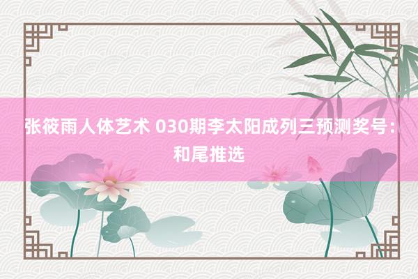 张筱雨人体艺术 030期李太阳成列三预测奖号：和尾推选