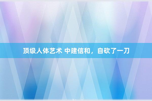 顶级人体艺术 中建信和，自砍了一刀