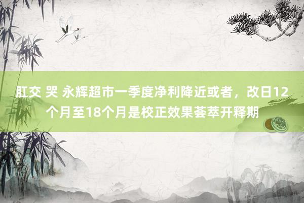 肛交 哭 永辉超市一季度净利降近或者，改日12个月至18个月是校正效果荟萃开释期