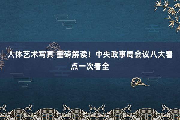 人体艺术写真 重磅解读！中央政事局会议八大看点一次看全