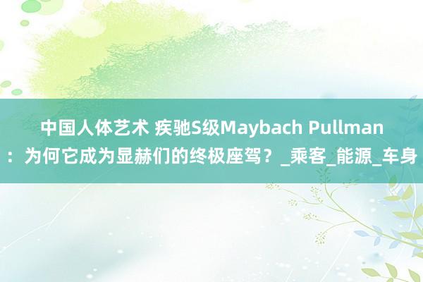 中国人体艺术 疾驰S级Maybach Pullman：为何它成为显赫们的终极座驾？_乘客_能源_车身