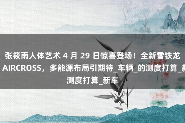 张筱雨人体艺术 4 月 29 日惊喜登场！全新雪铁龙 C5 AIRCROSS，多能源布局引期待_车辆_的测度打算_新车