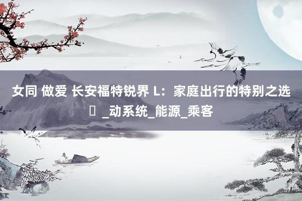 女同 做爱 长安福特锐界 L：家庭出行的特别之选​_动系统_能源_乘客