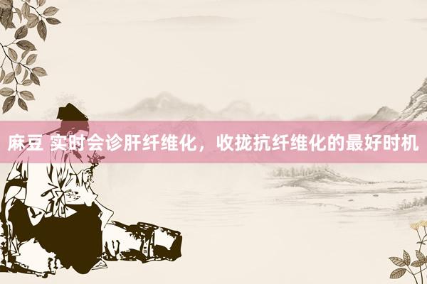 麻豆 实时会诊肝纤维化,收拢抗纤维化的最好时机