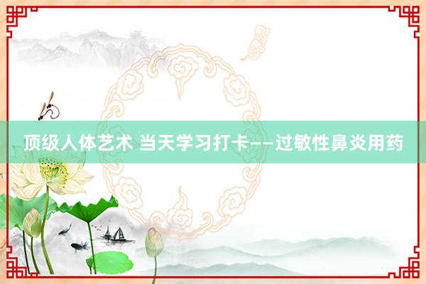 顶级人体艺术 当天学习打卡——过敏性鼻炎用药