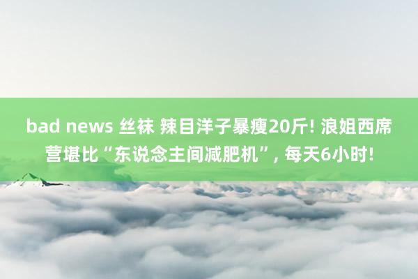 bad news 丝袜 辣目洋子暴瘦20斤! 浪姐西席营堪比“东说念主间减肥机”， 每天6小时!