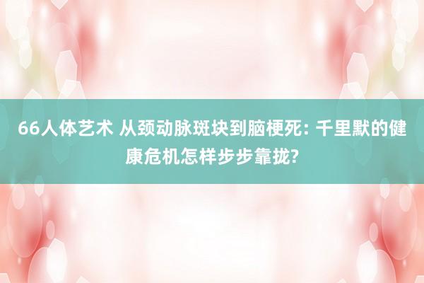 66人体艺术 从颈动脉斑块到脑梗死: 千里默的健康危机怎样步步靠拢?