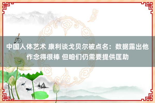 中国人体艺术 康利谈戈贝尔被点名：数据露出他作念得很棒 但咱们仍需要提供匡助