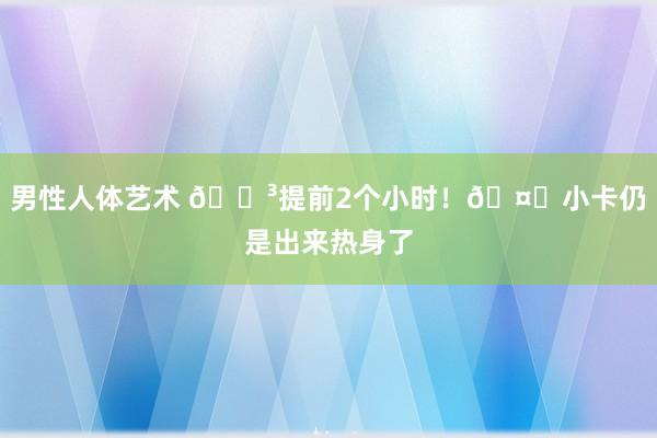 男性人体艺术 😳提前2个小时！🤖小卡仍是出来热身了