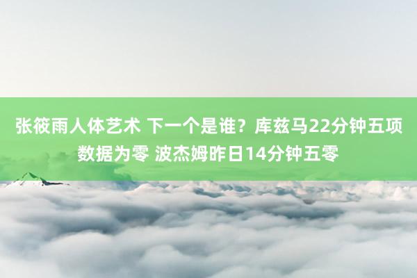 张筱雨人体艺术 下一个是谁？库兹马22分钟五项数据为零 波杰姆昨日14分钟五零