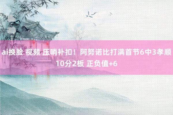 ai换脸 视频 压哨补扣！阿努诺比打满首节6中3孝顺10分2板 正负值+6