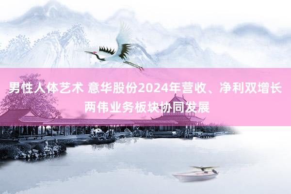 男性人体艺术 意华股份2024年营收、净利双增长 两伟业务板块协同发展