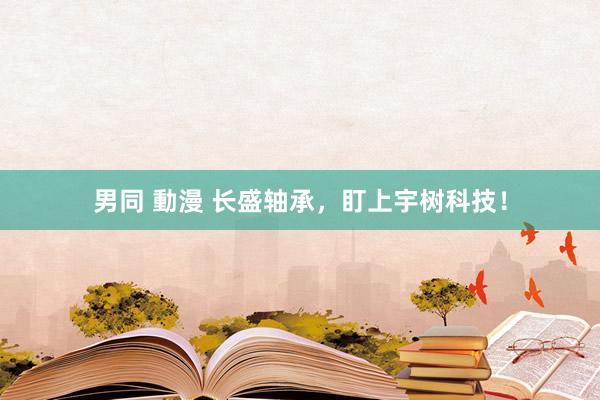男同 動漫 长盛轴承，盯上宇树科技！