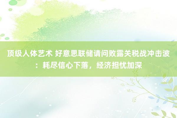 顶级人体艺术 好意思联储请问败露关税战冲击波：耗尽信心下落，经济担忧加深