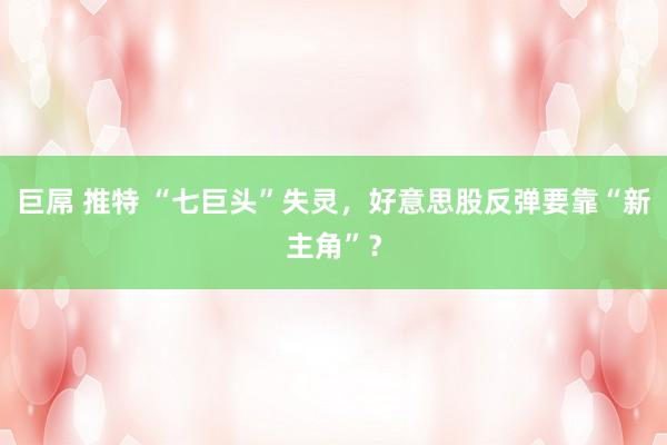巨屌 推特 “七巨头”失灵，好意思股反弹要靠“新主角”？