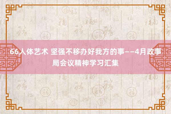 66人体艺术 坚强不移办好我方的事——4月政事局会议精神学习汇集